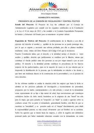 Silvia Salgado Andrade
ASAMBLEÍSTA NACIONAL
PRESIDENTA DE LA COMISIÓN DE FISCALIZACIÓN Y CONTROL POLÍTICO
www.silviasalgadoandrade.com
correo: ssalgadoandrade@gmail.com
Teléfono: 023991022/ 0987629796
Estado del Proyecto: El Proyecto de Ley fue calificado por el Consejo de
Administración Legislativa por cumplir con los requisitos establecidos en la Constitución
y la Ley el 10 de mayo de 2012 y fue remitido a la Comisión Especializada Permanente
de Justicia y Estructura del Estado para su tratamiento en primer debate.
Exposición de Motivos del Proyecto: El establecimiento de la filiación y con ella el
ejercicio del derecho al nombre y apellido de las personas no se puede postergar más,
por lo que es urgente y necesario una reforma profunda, por ello se plantea modificar
totalmente varios títulos del Libro Primero del Código Civil que lo involucran.
Nuestra Constitución indica que el derecho a la identidad incluye el derecho a tener
nombre y apellido, derecho que jurídicamente se establece por la filiación, misma que
constituye el vínculo jurídico entre dos personas ya sea por origen natural o por un acto
jurídico. El derecho a la identidad permite establecer la procedencia de los hijos/as
respecto de los padres/madres, pues en la mayoría de casos es de esa relación que se
desprende la identificación de la persona, que la individualiza en relación a las demás y
que tiene una incidencia directa en la construcción de la personalidad y en el ejercicio de
otros derechos.
En las reformas también se analiza la situación sobre las mujeres que hasta la fecha se
admiten en los procesos judiciales de investigación y reconocimiento de paternidad,
propuestos por la madre, cuestionamientos a la vida privada y sexual de la demandante
como representante de su hijo o hija menor de edad, bajo aseveraciones que constituyen
verdaderos hechos de daño moral, basándose en la exigencia de una "moral" tan solo
para la mujer, que para ponerla en "sospecha", en "duda" se acude a agravios sobre su
conducta sexual. Por su parte el demandado, generalmente hombre, está libre de que se
cuestione su "moralidad", y su posición suele ser el "ataque" discriminatorio, para eludir
la responsabilidad paterna; su vida sexual, obviamente -por ser hombre- no se cuestiona.
Sobre los agravios que se lanzan hacia las mujeres, o sobre la negativa aún sabiéndose
potencial padre por haber mantenido relaciones sexuales con la demandante, no existe
 