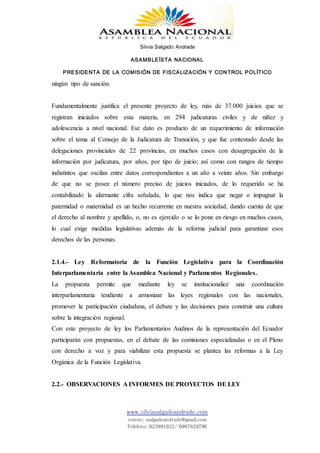 Silvia Salgado Andrade
ASAMBLEÍSTA NACIONAL
PRESIDENTA DE LA COMISIÓN DE FISCALIZACIÓN Y CONTROL POLÍTICO
www.silviasalgadoandrade.com
correo: ssalgadoandrade@gmail.com
Teléfono: 023991022/ 0987629796
ningún tipo de sanción.
Fundamentalmente justifica el presente proyecto de ley, más de 37.000 juicios que se
registran iniciados sobre esta materia, en 294 judicaturas civiles y de niñez y
adolescencia a nivel nacional. Ese dato es producto de un requerimiento de información
sobre el tema al Consejo de la Judicatura de Transición, y que fue contestado desde las
delegaciones provinciales de 22 provincias, en muchos casos con desagregación de la
información por judicatura, por años, por tipo de juicio; así como con rangos de tiempo
indistintos que oscilan entre datos correspondientes a un año a veinte años. Sin embargo
de que no se posee el número preciso de juicios iniciados, de lo requerido se ha
contabilizado la alarmante cifra señalada, lo que nos indica que negar o impugnar la
paternidad o maternidad es un hecho recurrente en nuestra sociedad, dando cuenta de que
el derecho al nombre y apellido, o, no es ejercido o se lo pone en riesgo en muchos casos,
lo cual exige medidas legislativas además de la reforma judicial para garantizar esos
derechos de las personas.
2.1.4.- Ley Reformatoria de la Función Legislativa para la Coordinación
Interparlamentaria entre la Asamblea Nacional y Parlamentos Regionales.
La propuesta permite que mediante ley se institucionalice una coordinación
interparlamentaria tendiente a armonizar las leyes regionales con las nacionales,
promover la participación ciudadana, el debate y las decisiones para construir una cultura
sobre la integración regional.
Con este proyecto de ley los Parlamentarios Andinos de la representación del Ecuador
participarán con propuestas, en el debate de las comisiones especializadas o en el Pleno
con derecho a voz y para viabilizar esta propuesta se plantea las reformas a la Ley
Orgánica de la Función Legislativa.
2.2.- OBSERVACIONES A INFORMES DE PROYECTOS DE LEY
 