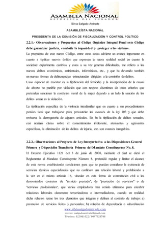 Silvia Salgado Andrade
ASAMBLEÍSTA NACIONAL
PRESIDENTA DE LA COMISIÓN DE FISCALIZACIÓN Y CONTROL POLÍTICO
www.silviasalgadoandrade.com
correo: ssalgadoandrade@gmail.com
Teléfono: 023991022/ 0987629796
2.2.1.- Observaciones y Propuestas al Código Orgánico Integral Penal este Código
debe garantizar justicia, combatir la impunidad y proteger a las víctimas.
La propuesta de este nuevo Código, entre otras cosas advierte un avance importante en
cuanto a tipificar nuevos delitos que expresan la nueva realidad social en cuanto la
sociedad experimenta cambios y estos a su vez generan dificultades, me refiero a los
nuevos delitos económicos, ambientales, informáticos, etc., y que ha devenido también
en nuevas formas de delincuencias estructuradas dirigidas a la comisión de delitos.
Caso especial de rescatar es la tipificación del femicidio y la incorporación de la causal
de aborto no punible por violación que con respeto disentimos de otros criterios que
pretenden sancionar la condición moral de la mujer dejando a un lado la sanción de los
delitos como es la violación.
La tipificación especifica de la violencia intrafamiliar que en cuanto a sus procedimientos
penales tiene que trabajarse para precautelar los avances de la ley 103 y que debe
revisarse la derrogatoria de algunos artículos. En fin la tipificación de delitos sexuales,
con normas claras sobre el consentimiento irrelevante, atenuantes y agravantes
específicas, la eliminación de los delitos de injuria, etc. son avances innegables.
2.2.2.- Observaciones al Proyecto de Ley Interpretativa a las Disposiciones General
Primera y Disposición Transitoria Primera del Mandato Constituyente No. 8.
El Decreto Ejecutivo 1121 del 3 de junio de 2008, mediante el cual se dictó el
Reglamento al Mandato Constituyente Número 8, pretendió regular y limitar el alcance
de esta norma estableciendo condiciones para que se puedan considerar la existencia de
servicios técnicos especializados que no conlleven una relación laboral y prohibiendo a
la vez en el mismo artículo 16, vincular en esta forma de contratación civil a los
denominados contratos de "servicio prestado", de "prestación de servicios" o de
"servicios profesionales", que varios empleadores han venido utilizando para encubrir
relaciones laborales claramente tercerizadoras o intermediadoras, cuando en realidad
dicha relación reúne los tres elementos que integran y definen al contrato de trabajo: a)
prestación de servicios lícitos y personales; b) relación de dependencia o subordinación
 