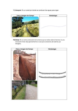 15) Acequia: Es un canal por donde se conducen las aguas para regar.
Foto o Imagen de Campo Simbología
16) Zanja: Es un corte y extracción de las tierras que se realiza sobre el terreno. Es una
excavación lineal. Que generalmente se usan para conexiones de tuberías y/o
desagües.
Foto o Imagen de Campo Simbología
 