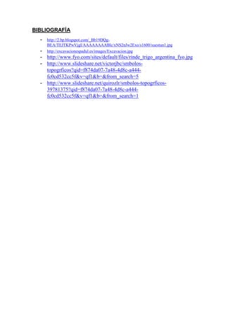 BIBLIOGRAFÍA
- http://2.bp.blogspot.com/_Bb19DQg-
BEA/TEJTKPwVjgI/AAAAAAAABlc/xNS2nJw2Exo/s1600/xuestun1.jpg
- http://excavacionespadul.es/images/Excavacion.jpg
- http://www.fyo.com/sites/default/files/rinde_trigo_argentina_fyo.jpg
- http://www.slideshare.net/victorjbc/smbolos-
topogrficos?qid=f874da07-7a48-4d8c-a444-
fc0cd532cc5f&v=qf1&b=&from_search=5
- http://www.slideshare.net/quirozlr/smbolos-topogrficos-
39781375?qid=f874da07-7a48-4d8c-a444-
fc0cd532cc5f&v=qf1&b=&from_search=1
 