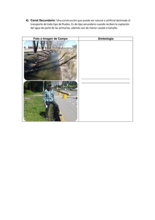 4) Canal Secundario: Una construcción que puede ser natural o artificial destinada al
transporte de todo tipo de fluidos. Es de tipo secundario cuando reciben la captación
del agua de parte de las primarías, además son de menor caudal o tamaño.
Foto o Imagen de Campo Simbología
 