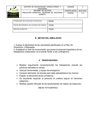 GESTION DE CAPACITACION CONSULTORIAS Y
ASESORIAS
VERSION 1
INFORME DE GESTION
SIMULACRO AMBIENTAL "DERRAME DE SUSTANCIA
QUIMICA"
VIGENTE DESDE 24-07-2017
PAGINA 1-3
Finalización de la atención al derrame. 09:40
Cierre del simulacro con acciones de mejora 10:00
Retorno a labores 10:20
5. METAS DEL SIMULACRO
1. Evaluar la efectividad de las actividades planificadas en el Plan de
Prevención y Respuesta.
2. Establecer el nivel de conocimiento que posee el personal brigadista y de los
trabajadores involucrados en el evento frente a una contingencia.
6. OBSERVACIONES
 Realizar seguimiento comportamental los trabajadores durante las
prácticas laborales en campo.
 Adecuar herramientas y equipo de emergencia.
 Comprar elementos de rescate para darle aplicabilidad a los mismos
 Evaluar la efectividad de los simulacros.
 Es importante capacitar al personal en análisis seguro en derrames
peligrosos.
 Realizar gestión eficiente de las oportunidades de mejora de inspección
ANEXO FOTOGRAFICO
 