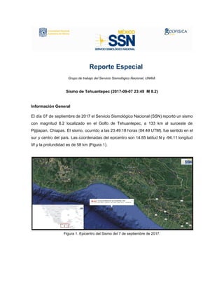 ​ ​​ ​​ ​​ ​​ ​​ ​​ ​​Reporte​ ​Especial
Grupo​ ​de​ ​trabajo​ ​del​ ​Servicio​ ​Sismológico​ ​Nacional,​ ​UNAM.
Sismo​ ​de​ ​Tehuantepec​ ​(2017-09-07​ ​23:49​ ​​ ​M​ ​8.2)
Información​ ​General
El día 07 de septiembre de 2017 el Servicio Sismológico Nacional (SSN) reportó un sismo
con magnitud 8.2 localizado en el Golfo de Tehuantepec, a ​133 km al suroeste de
Pijijiapan, Chiapas​. El sismo, ocurrido a las 23:49:18 horas (04:49 UTM), fue sentido en el
sur y centro del país. Las coordenadas del epicentro son 14.85 latitud N y -94.11 longitud
W​ ​y​ ​la​ ​profundidad​ ​es​ ​de​ ​58​ ​km​ ​(Figura​ ​1).
Figura​ ​1.​ ​Epicentro​ ​del​ ​Sismo​ ​del​ ​7​ ​de​ ​septiembre​ ​de​ ​2017.
 