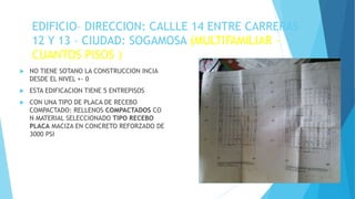 EDIFICIO– DIRECCION: CALLLE 14 ENTRE CARRERAS
12 Y 13 – CIUDAD: SOGAMOSA (MULTIFAMILIAR -
CUANTOS PISOS )
 NO TIENE SOTANO LA CONSTRUCCION INCIA
DESDE EL NIVEL +- 0
 ESTA EDIFICACION TIENE 5 ENTREPISOS
 CON UNA TIPO DE PLACA DE RECEBO
COMPACTADO: RELLENOS COMPACTADOS CO
N MATERIAL SELECCIONADO TIPO RECEBO
PLACA MACIZA EN CONCRETO REFORZADO DE
3000 PSI
ESTIMADO APRENDIZ INSERTE UNA IMAGEN DE
SU MAQUETA O DE SUS PLANOS
 