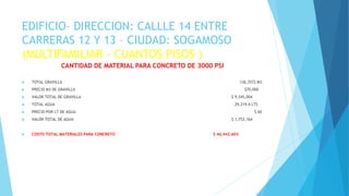 EDIFICIO– DIRECCION: CALLLE 14 ENTRE
CARRERAS 12 Y 13 – CIUDAD: SOGAMOSO
(MULTIFAMILIAR - CUANTOS PISOS )
CANTIDAD DE MATERIAL PARA CONCRETO DE 3000 PSI
 TOTAL GRAVILLA 136,3572 M3
 PRECIO M3 DE GRAVILLA $70,000
 VALOR TOTAL DE GRAVILLA $ 9,545,004
 TOTAL AGUA 29,219,4 LTS
 PRECIO POR LT DE AGUA $ 60
 VALOR TOTAL DE AGUA $ 1,753,164
 COSTO TOTAL MATERIALES PARA CONCRETO $ 46,442,603
 