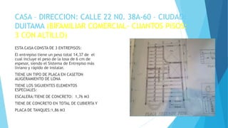 CASA – DIRECCION: CALLE 22 N0. 38A-60 – CIUDAD:
DUITAMA (BIFAMILIAR COMERCIAL- CUANTOS PISOS:
3 CON ALTILLO)
ESTA CASA CONSTA DE 3 ENTREPISOS:
El entrepiso tiene un peso total 14,37 de el
cual incluye el peso de la losa de 6 cm de
espesor, siendo el Sistema de Entrepiso más
liviano y rápido de instalar.
TIENE UN TIPO DE PLACA EN CASETON
ALIGERAMIENTO DE LONA
TIENE LOS SIGUIENTES ELEMENTOS
ESPECIALES:
ESCALERA:TIENE DE CONCRETO: 1,76 M3
TIENE DE CONCRETO EN TOTAL DE CUBIERTA Y
PLACA DE TANQUES:1,86 M3
ESTIMADO APRENDIZ INSERTE UNA IMAGEN
DE SU MAQUETA O DE SUS PLANOS
 