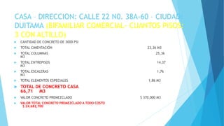 CASA – DIRECCION: CALLE 22 N0. 38A-60 – CIUDAD:
DUITAMA (BIFAMILIAR COMERCIAL- CUANTOS PISOS:
3 CON ALTILLO)
 CANTIDAD DE CONCRETO DE 3000 PSI
 TOTAL CIMENTACIÓN 23,36 M3
 TOTAL COLUMNAS 25,36
M3
 TOTAL ENTREPISOS 14,37
M3
 TOTAL ESCALERAS 1,76
M3
 TOTAL ELEMENTOS ESPECIALES 1,86 M3
 TOTAL DE CONCRETO CASA
66,71 M3
 VALOR CONCRETO PREMEZCLADO $ 370,000 M3
 VALOR TOTAL CONCRETO PREMEZCLADO A TODO COSTO
$ 24,682,700
 