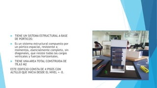  TIENE UN SISTEMA ESTRUCTURAL A BASE
DE PORTICOS:
 Es un sistema estructural compuesto por
un pórtico espacial, resistente a
momentos, esencialmente completo, sin
diagonales, que resiste todas las cargas
verticales y fuerzas horizontales.
 TIENE UNA AREA TOTAL CONSTRUIDA DE
78,63 M2
ESTE EDIFICIO CONSTA DE 4 PISOS CON
ALTILLO QUE INICIA DESDE EL NIVEL +- 0.
ESTIMADO APRENDIZ INSERTE UNA
IMAGEN DE SU MAQUETA
 