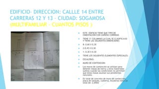 EDIFICIO– DIRECCION: CALLLE 14 ENTRE
CARRERAS 12 Y 13 – CIUDAD: SOGAMOSA
(MULTIFAMILIAR - CUANTOS PISOS )
 ESTE EDIFICIO TIENE QUE TIPO DE
CIMENTACIÓN CON ZAPATAS CORRIDAS
 TIENE 11 COLUMNAS LA CUAL SE CLASIFICA ASI
Y TIENE LAS SIGUIENTES DIMENCIONES
 8: 0,60 X 0,30
 2:0,45 X 0,30
 1: 0,30 X 0,30
 TIENE LOS SIGUIENTES ELEMENTOS ESPECIALES:
 ESCALERAS:
 MURO DE CONTENCION:
 Los muros de contención se utilizan para
detener masas de tierra u otros materiales
sueltos cuando las condiciones no permiten
que estas masas asuman sus pendientes
naturales.
 En total de concreto de muro de conteccion,
placa de tanques, cubierta, escaleras tiene un
total de: 2,04M3
ESTIMADO APRENDIZ INSERTE UNA
IMAGEN DE SU MAQUETA O DE LOS
PLANOS
 