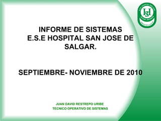 INFORME DE SISTEMAS
E.S.E HOSPITAL SAN JOSE DE
SALGAR.
SEPTIEMBRE- NOVIEMBRE DE 2010
JUAN DAVID RESTREPO URIBE
TECNICO OPERATIVO DE SISTEMAS
 
