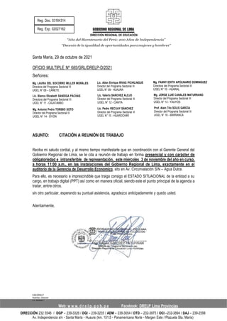 DIRECCIÓN REGIONAL DE EDUCACIÓN
“Año del Bicentenario del Perú: 200 Años de Independencia”
“Decenio de la igualdad de oportunidades para mujeres y hombres”
Santa María, 29 de octubre de 2021
OFICIO MULTIPLE Nº 685/GRL/DRELP-D/2021
Señores:
Mg. LAURA DEL SOCORRO MILLER MORALES
Directora del Programa Sectorial III
UGEL N° 08 – CAÑETE
Lic. Blanca Elizabeth SANDIGA PACHAS
Directora del Programa Sectorial III
UGEL N° 11 - CAJATAMBO
Mg. Antonio Pedro TORIBIO SOTO
Director del Programa Sectorial III
UGEL N° 14 - OYÓN
Lic. Adan Enrique RIVAS PICHILINGUE
Director del Programa Sectorial III
UGEL N° 09 - HUAURA
Lic. Valerio SANCHEZ ALEJO
Director del Programa Sectorial III
UGEL N° 12 - CANTA
Lic. Pedro RECUAY SÁNCHEZ
Director del Programa Sectorial III
UGEL N° 15 - HUAROCHIRÍ
Mg. FANNY EDITH APOLINARIO DOMINGUEZ
Directora del Programa Sectorial III
UGEL N° 10 - HUARAL
Mg. JORGE LUIS CANALES MATURRANO
Director del Programa Sectorial III
UGEL N° 13 - YAUYOS
Prof. Alain Tito SOLIS GARCÍA
Director del Programa Sectorial III
UGEL N° 16 - BARRANCA
ASUNTO: CITACIÓN A REUNIÓN DE TRABAJO
Reciba mi saludo cordial, y al mismo tiempo manifestarle que en coordinación con el Gerente General del
Gobierno Regional de Lima, se le cita a reunión de trabajo en forma presencial y con carácter de
obligatoriedad e intransferible de representación, este miércoles 3 de noviembre del año en curso,
a horas 11:00 a.m., en las instalaciones del Gobierno Regional de Lima, exactamente en el
auditorio de la Gerencia de Desarrollo Económico, sito en Av. Circunvalación S/N – Agua Dulce.
Para ello, es necesario e imprescindible que traiga consigo el ESTADO SITUACIONAL de la entidad a su
cargo, en trabajo digital (PPT) así como en manera oficial, siendo este el punto principal de la agenda a
tratar, entre otros.
sin otro particular, esperando su puntual asistencia, agradezco anticipadamente y quedo usted.
Atentamente,
ESE/DRELP
Nubi/Sec. Dirección
c.c. Archivo/
Web: w w w. d r e l p. g o b. p e Facebook: DRELP Lima Provincias
DIRECCIÓN 232 5546 / DGP – 239-3326 / DGI – 239-3235 / ADM – 239-3054 / OTD – 232-3875 / OCI –232-3894 / DAJ – 239-2598
Av. Independencia s/n - Santa María - Huaura (km. 151.5 - Panamericana Norte - Margen Este / Plazuela Sta. María)
 
