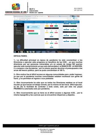 REG.: 2317716
REG: 023177
“Año de la
0
REG:3186479
EXP: 2027162
UGEL Nº 11
Unidad de Gestión
Educativa Local - Cajatambo
WWW.ugel11cajatambo.gob.pe
Jr: 28 de Julio S/N. Cajatambo
TELEFAX: 244-2014
TELÉFONO244-2041
DIFICULTADES:
1.- La dificultad principal en época de pandemia ha sido concientizar a los
Directores a ejecutar este programa en beneficio de las II.EE. , ya que muchos
directores por ser personas vulnerables y/o en estado de riesgo NO querían
ejecutar este mantenimiento ya que esto demandaba ir al BANCO DE LA NACION,
ir a comprar a las ferreterías , por lo mismo querían devolver el presupuesto a las
arcas del tesoro público, pero se pudo concientizar al 100 %.
2.- Otro motivo fue el difícil acceso en algunas comunidades para poder ingresar,
ya que por la pandemia muchas comunidades estaban recelosos con gente de
fuera, y no permitían el ingreso a sus poblados
3.- Otro inconveniente ha sido que no todos los Directores estaban en el local
escolar ya que hacían el trabajo remoto, por lo mismo se les hacía difícil ejecutar,
se les dio la facilidad de contratar a todo costo, solo por esta vez yaque
PRONIED lo autorizaba solo por pandemia.
4.- Otro inconveniente que se tiene es el difícil acceso a algunas II.EE. , por la
misma topografía y las cuencas que se encuentran dispersos y alejados.
 