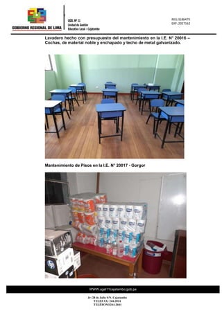 REG.: 2317716
REG: 023177
“Año de la
0
REG:3186479
EXP: 2027162
UGEL Nº 11
Unidad de Gestión
Educativa Local - Cajatambo
WWW.ugel11cajatambo.gob.pe
Jr: 28 de Julio S/N. Cajatambo
TELEFAX: 244-2014
TELÉFONO244-2041
Lavadero hecho con presupuesto del mantenimiento en la I.E. N° 20016 –
Cochas, de material noble y enchapado y techo de metal galvanizado.
Mantenimiento de Pisos en la I.E. N° 20017 - Gorgor
 