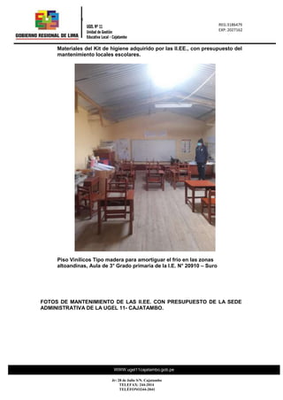 REG.: 2317716
REG: 023177
“Año de la
0
REG:3186479
EXP: 2027162
UGEL Nº 11
Unidad de Gestión
Educativa Local - Cajatambo
WWW.ugel11cajatambo.gob.pe
Jr: 28 de Julio S/N. Cajatambo
TELEFAX: 244-2014
TELÉFONO244-2041
Materiales del Kit de higiene adquirido por las II.EE., con presupuesto del
mantenimiento locales escolares.
Piso Vinílicos Tipo madera para amortiguar el frio en las zonas
altoandinas, Aula de 3° Grado primaria de la I.E. N° 20910 – Suro
FOTOS DE MANTENIMIENTO DE LAS II.EE. CON PRESUPUESTO DE LA SEDE
ADMINISTRATIVA DE LA UGEL 11- CAJATAMBO.
 
