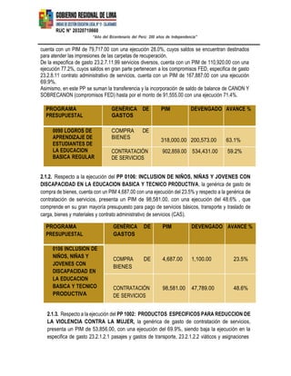 RUC N° 20320710660
“Año del Bicentenario del Perú: 200 años de Independencia”
cuenta con un PIM de 79,717.00 con una ejecución 28.0%, cuyos saldos se encuentran destinados
para atender las impresiones de las carpetas de recuperación.
De la especifica de gasto 23.2.7.11.99 servicios diversos, cuenta con un PIM de 110,920.00 con una
ejecución 77.2%, cuyos saldos en gran parte pertenecen a los compromisos FED, especifica de gasto
23.2.8.11 contrato administrativo de servicios, cuenta con un PIM de 167,887.00 con una ejecución
69.9%.
Asimismo, en este PP se suman la transferencia y la incorporación de saldo de balance de CANON Y
SOBRECANON (compromisos FED) hasta por el monto de 91,555.00 con una ejecución 71.4%.
PROGRAMA
PRESUPUESTAL
GENÉRICA DE
GASTOS
PIM DEVENGADO AVANCE %
0090 LOGROS DE
APRENDIZAJE DE
ESTUDIANTES DE
LA EDUCACION
BASICA REGULAR
COMPRA DE
BIENES
318,000.00 200,573.00 63.1%
CONTRATACIÓN
DE SERVICIOS
902,859.00 534,431.00 59.2%
2.1.2. Respecto a la ejecución del PP 0106: INCLUSION DE NIÑOS, NIÑAS Y JOVENES CON
DISCAPACIDAD EN LA EDUCACION BASICA Y TECNICO PRODUCTIVA, la genérica de gasto de
compra de bienes, cuenta con un PIM 4,687.00 con una ejecución del 23.5% y respecto a la genérica de
contratación de servicios, presenta un PIM de 98,581.00, con una ejecución del 48.6% , que
comprende en su gran mayoría presupuesto para pago de servicios básicos, transporte y traslado de
carga, bienes y materiales y contrato administrativo de servicios (CAS).
PROGRAMA
PRESUPUESTAL
GENÉRICA
GASTOS
DE PIM DEVENGADO AVANCE %
0106 INCLUSION DE
NIÑOS, NIÑAS Y
JOVENES CON
DISCAPACIDAD EN
COMPRA
BIENES
DE 4,687.00 1,100.00 23.5%
LA EDUCACION
BASICA Y TECNICO
PRODUCTIVA
CONTRATACIÓN
DE SERVICIOS
98,581.00 47,789.00 48.6%
2.1.3. Respecto a la ejecución del PP 1002: PRODUCTOS ESPECIFICOS PARA REDUCCION DE
LA VIOLENCIA CONTRA LA MUJER, la genérica de gasto de contratación de servicios,
presenta un PIM de 53,856.00, con una ejecución del 69.9%, siendo baja la ejecución en la
especifica de gasto 23.2.1.2.1 pasajes y gastos de transporte, 23.2.1.2.2 viáticos y asignaciones
 