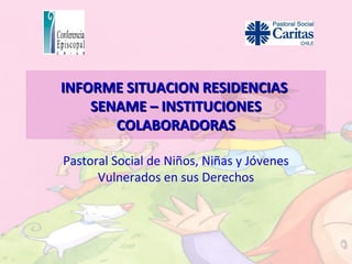 INFORME SITUACION RESIDENCIAS
    SENAME – INSTITUCIONES
       COLABORADORAS

Pastoral Social de Niños, Niñas y Jóvenes
      Vulnerados en sus Derechos
 
