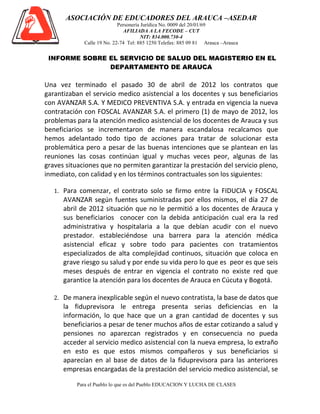 ASOCIACIÓN DE EDUCADORES DEL ARAUCA –ASEDAR
                            Personería Jurídica No. 0009 del 20/01/69
                              AFILIADA A LA FECODE – CUT
                                       NIT: 834.000.730-4
             Calle 19 No. 22-74 Tel: 885 1250 Telefax: 885 09 81 Arauca –Arauca


 INFORME SOBRE EL SERVICIO DE SALUD DEL MAGISTERIO EN EL
               DEPARTAMENTO DE ARAUCA

Una vez terminado el pasado 30 de abril de 2012 los contratos que
garantizaban el servicio medico asistencial a los docentes y sus beneficiarios
con AVANZAR S.A. Y MEDICO PREVENTIVA S.A. y entrada en vigencia la nueva
contratación con FOSCAL AVANZAR S.A. el primero (1) de mayo de 2012, los
problemas para la atención medico asistencial de los docentes de Arauca y sus
beneficiarios se incrementaron de manera escandalosa recalcamos que
hemos adelantado todo tipo de acciones para tratar de solucionar esta
problemática pero a pesar de las buenas intenciones que se plantean en las
reuniones las cosas continúan igual y muchas veces peor, algunas de las
graves situaciones que no permiten garantizar la prestación del servicio pleno,
inmediato, con calidad y en los términos contractuales son los siguientes:

   1. Para comenzar, el contrato solo se firmo entre la FIDUCIA y FOSCAL
      AVANZAR según fuentes suministradas por ellos mismos, el día 27 de
      abril de 2012 situación que no le permitió a los docentes de Arauca y
      sus beneficiarios conocer con la debida anticipación cual era la red
      administrativa y hospitalaria a la que debían acudir con el nuevo
      prestador. estableciéndose una barrera para la atención médica
      asistencial eficaz y sobre todo para pacientes con tratamientos
      especializados de alta complejidad continuos, situación que coloca en
      grave riesgo su salud y por ende su vida pero lo que es peor es que seis
      meses después de entrar en vigencia el contrato no existe red que
      garantice la atención para los docentes de Arauca en Cúcuta y Bogotá.

   2. De manera inexplicable según el nuevo contratista, la base de datos que
      la fiduprevisora le entrega presenta serias deficiencias en la
      información, lo que hace que un a gran cantidad de docentes y sus
      beneficiarios a pesar de tener muchos años de estar cotizando a salud y
      pensiones no aparezcan registrados y en consecuencia no pueda
      acceder al servicio medico asistencial con la nueva empresa, lo extraño
      en esto es que estos mismos compañeros y sus beneficiarios si
      aparecían en al base de datos de la fiduprevisora para las anteriores
      empresas encargadas de la prestación del servicio medico asistencial, se

          Para el Pueblo lo que es del Pueblo EDUCACION Y LUCHA DE CLASES
 