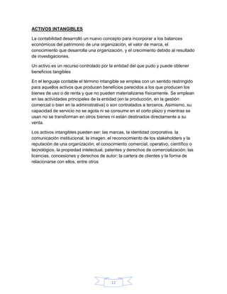 12
ACTIVOS INTANGIBLES
La contabilidad desarrolló un nuevo concepto para incorporar a los balances
económicos del patrimonio de una organización, el valor de marca, el
conocimiento que desarrolla una organización, y el crecimiento debido al resultado
de investigaciones.
Un activo es un recurso controlado por la entidad del que pudo y puede obtener
beneficios tangibles
En el lenguaje contable el término intangible se emplea con un sentido restringido
para aquellos activos que producen beneficios parecidos a los que producen los
bienes de uso o de renta y que no pueden materializarse físicamente. Se emplean
en las actividades principales de la entidad (en la producción, en la gestión
comercial o bien en la administrativa) o son contratados a terceros. Asimismo, su
capacidad de servicio no se agota ni se consume en el corto plazo y mientras se
usan no se transforman en otros bienes ni están destinados directamente a su
venta.
Los activos intangibles pueden ser: las marcas, la identidad corporativa, la
comunicación institucional, la imagen, el reconocimiento de los stakeholders y la
reputación de una organización; el conocimiento comercial, operativo, científico o
tecnológico, la propiedad intelectual, patentes y derechos de comercialización; las
licencias, concesiones y derechos de autor; la cartera de clientes y la forma de
relacionarse con ellos, entre otros
 
