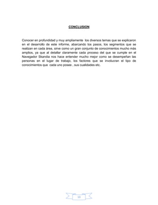 13
CONCLUSION
Conocer en profundidad y muy ampliamente los diversos temas que se explicaron
en el desarrollo de este informe, abarcando los pasos, los segmentos que se
realizan en cada área, sirve como un gran conjunto de conocimientos mucho más
amplios, ya que al detallar claramente cada proceso del que se cumple en el
Navegador Skandia nos hace entender mucho mejor como se desempeñan las
personas en el lugar de trabajo, los factores que se involucran el tipo de
conocimientos que cada uno posee , sus cualidades etc.
 