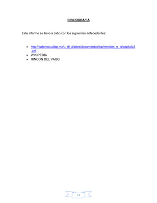 14
BIBLIOGRAFIA
Este informe se llevo a cabo con los siguientes antecedentes:
http://catarina.udlap.mx/u_dl_a/tales/documentos/lcp/morales_o_ls/capitulo3
.pdf
WIKIPEDIA
RINCON DEL VAGO.
 