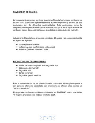 4
NAVEGADOR DE SKANDIA
La compañía de seguros y servicios financieros Skandia fue fundada en Suecia en
el año 1855, cuenta con aproximadamente 10.000 empleados y el 80% de sus
accionistas son de diferentes nacionalidades. Esta posicionada como la
aseguradora más grande de los países nórdicos y ocupa el tercer lugar mundial en
ventas en planes de pensiones ligados a unidades de sociedades de inversión.
Actualmente Skandia tiene presencia en más de 20 países y se encuentra dividida
en 3 grandes regiones:
 Europa (sede en Suecia)
 Inglaterra y Asia pacifico (sede en Londres)
 Américas (sede en shelton CT USA.)
PRODUCTOS DEL GRUPO SKANDIA
 Planes de inversión ligados a un seguro de vida
 Sociedades de inversión
 Seguro de vida
 Banca comercial
 Seguro de gastos médicos.
Para la administración de los planes Skandia cuenta con tecnología de punta y
con personal altamente capacitado, con el único fin de ofrecer a los clientes un
“servicio de calidad”,
El grupo skandia fue reconocido mundialmente por FORTUNE como una de las
10 mejores empresas para trabajar en el año 2001.
 