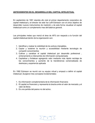 5
ANTECEDENTES EN EL DESARROLLO DEL CAPITAL INTELECTUAL
En septiembre de 1991 skandia afs creó el primer departamento corporativo de
capital intelectual y el director de este fue Leift Edvisson con el único objetivo de
desarrollar nuevos instrumentos de medición y de esta forma visualizar el capital
intelectual como un complemento mas del balance general.
Las principales metas que marcó el área de AFS con respecto a la función del
capital intelectual dentro de la organización son:
1. Identificar y realzar la visibilidad de los activos intangibles.
2. Captar y sostener la reunión y accesibilidad mediante tecnología de
compartir conocimientos
3. Cultivar y canalizar el capital intelectual por desarrollo profesional ,
entrenamiento e intercambio de información computarizada
4. Capitalizar y fortalecer agregando valor mediante más rápido reciclaje de
los conocimientos y aumento de la transferencia comercializada de
destrezas y experiencia aplicada
En 1992 Edvisson se reunió con su equipo virtual y empezó a definir el capital
intelectual .Surgieron tres conceptos fundamentales:
1. Es información complementaria de la información financiera
2. El capital no financiero y representa la brecha entre el valor de mercado y el
valor de libros
3. Es una partida del pasivo no del activo.
 