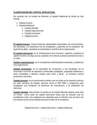 7
CLASIFICACION DEL CAPITAL INTELECTUAL
De acuerdo con el modelo de Skandia, el capital intelectual se divide en dos
formas:
 Capital humano
 Capital intelectual
Capital clientela
Capital organizacional
Capital innovación
Capital proceso
El capital humano: incluye todas las capacidades individuales, los conocimientos,
las destrezas y la experiencia de los empleados y gerentes de la compañía. De
igual forma debe considerar la creatividad e incentiva de la organización.
El capital estructural: es la infraestructura que incorpora, capacita y sostiene el
capital humano. Es algo que se quedaba en la oficina cuando el personal se iba a
su casa.
Capital organizacional: es la competencia sistematizada empacada y codifica de
una organización.
Capital innovación: es la capacidad de renovación y los resultados de la
innovación en forma de derechos comerciales protegidos, propiedad intelectual y
otros intangibles y talentos usados para crear y llevar al mercado nuevos
productos y servicios.
Capital proceso: es el conocimiento práctico que se utiliza en la creación continua
de valor (proceso de trabajo, técnicas como el ISO 9000 y programas para
empleados que fortalecen la eficiencia de manufactura o la prestación de
servicios)
Capital clientela: esta división no existía en el modelo Skandia original, pues esta
se incluía como parte de capital estructural hasta que se propuso que se
considerara como una categoría por separado pues la relación que se tiene con
los clientes es de suma importancia para el valor de la compañía.
Capital Humano + capital estructural = capital intelectual
 