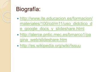 Biografía:
 http://www.ite.educacion.es/formacion/
materiales/100/cd/m11/uso_didctico_d
e_google_docs_y_slideshare.html
 http://alerce.pntic.mec.es/bmarco1/pa
gina_web/slideshare.htm
 http://es.wikipedia.org/wiki/Issuu
 