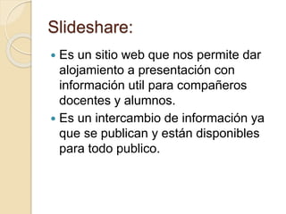 Slideshare:
 Es un sitio web que nos permite dar
alojamiento a presentación con
información util para compañeros
docentes y alumnos.
 Es un intercambio de información ya
que se publican y están disponibles
para todo publico.
 