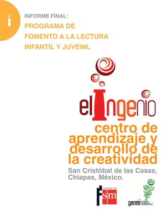 INFORME FINAL:
PROGRAMA DE
FOMENTO A LA LECTURA
INFANTIL Y JUVENIL




                  centro de
             aprendizaje y
             desarrollo de
             la creatividad
             San Cristóbal de las Casas,
             Chiapas, México.
 