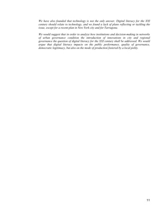 11 
We have also founded that technology is not the only answer. Digital literacy for the XXI century should relate to technology, and we found a lack of plans reflecting or tackling the issue, except for a recent plan in New York city and for Tarragona. 
We would suggest that in order to analyze how institutions and decision-making in networks of urban governance condition the introduction of innovations in city and regional governance the question of digital literacy for the XXI century shall be addressed. We would argue that digital literacy impacts on the public performance, quality of governance, democratic legitimacy, but also on the mode of production fostered by a local polity.  