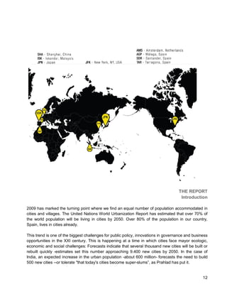 12 
THE REPORT 
Introduction 
2009 has marked the turning point where we find an equal number of population accommodated in cities and villages. The United Nations World Urbanization Report has estimated that over 70% of the world population will be living in cities by 2050. Over 80% of the population in our country, Spain, lives in cities already. 
This trend is one of the biggest challenges for public policy, innovations in governance and business opportunities in the XXI century. This is happening at a time in which cities face mayor ecologic, economic and social challenges: Forecasts indicate that several thousand new cities will be built or rebuilt quickly -estimates set this number approaching 9.400 new cities by 2050. In the case of India, an expected increase in the urban population -about 600 million- forecasts the need to build 500 new cities --or tolerate "that today's cities become super-slums”, as Prahlad has put it.  