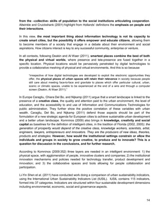 14 
from the –collective- skills of population to the social institutions articulating cooperation. Allwinkle and Cruickshank (2001) highlight from Hollands’ definitions the emphasis on people and their interactions. 
In this view, the most important thing about information technology is not its capacity to create smart cities, but the possibility it offers empower and educate citizens, allowing them to become members of a society that engage in a debate about their environment and social aspirations. How citizens interact is key to any successful community, enterprise or venture. 
In all contexts, following Deakin and Al Waer (2011), smartest places combine the best of both the physical and virtual worlds, where presence and tele-presence are fused together in a specific location. Physical locations would be pervasively penetrated by digital technologies to provide a collaborative meshing of physical and virtual environments. And this is so because 
“irrespective of how digital technologies are developed to exploit the electronic opportunities they offer, the physical places of urban spaces will retain their relevance in society because people still care about meeting face-to-face and gravitate to places which offer particular cultural, urban, scenic or climatic spaces, unable to be experienced at the end of a wire and through a computer screen (Deakin, Al Waer 2011).” 
In Europe Caragliu, Chiara Del Bo, and Nijkamp (2011) argue that a smart landscape is linked to the presence of a creative class, the quality and attention paid to the urban environment, the level of education, and the accessibility to and use of Information and Communications Technologies for public administration. They further show the positive correlation of these variables with urban wealth. Caragliu, Del Bo, and Nijkamp (2011) defend those aspects should be part of the formulation of a new strategic agenda for European cities to achieve sustainable urban development and a better urban landscape. Komninos (2009) also brings in knowledge, creativity and social capital as baselines for the definition of intelligent cities, in the tradition of Florida (2002, 2005): the generation of prosperity would depend of the creative class, knowledge workers, scientists, artist, engineers, lawyers, entrepreneurs and innovators. They are the producers of new ideas, theories, products and strategies. However, how would the institutional settings constrain or allow the individuals and groups in society to grow creative, to produce and to innovate? This is a question for discussion in the conclusions, and for further research. 
According to Komninos (2009:352) three layers are needed in an intelligent environment: 1) the physical space, with agglomeration of people, innovative clusters and companies; 2) the institutional innovation mechanisms and policies needed for technology transfer, product development and innovation; and 3) the collaborative spaces and tools allowing for people collaboration and participation. 
Li-Yin Shen et al. (2011) have conducted work doing a comparison of urban sustainability indicators, using the International Urban Sustainability Indicators List (IUSIL). IUSIL contains 115 indicators, formed into 37 categories. Indicators are structured within four sustainable development dimensions including environmental, economic, social and governance aspects.  