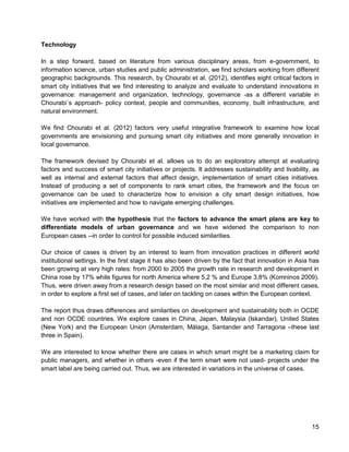15 
Technology 
In a step forward, based on literature from various disciplinary areas, from e-government, to information science, urban studies and public administration, we find scholars working from different geographic backgrounds. This research, by Chourabi et al. (2012), identifies eight critical factors in smart city initiatives that we find interesting to analyze and evaluate to understand innovations in governance: management and organization, technology, governance -as a different variable in Chourabi´s approach- policy context, people and communities, economy, built infrastructure, and natural environment. 
We find Chourabi et al. (2012) factors very useful integrative framework to examine how local governments are envisioning and pursuing smart city initiatives and more generally innovation in local governance. 
The framework devised by Chourabi et al. allows us to do an exploratory attempt at evaluating factors and success of smart city initiatives or projects. It addresses sustainability and livability, as well as internal and external factors that affect design, implementation of smart cities initiatives. Instead of producing a set of components to rank smart cities, the framework and the focus on governance can be used to characterize how to envision a city smart design initiatives, how initiatives are implemented and how to navigate emerging challenges. 
We have worked with the hypothesis that the factors to advance the smart plans are key to differentiate models of urban governance and we have widened the comparison to non European cases --in order to control for possible induced similarities. 
Our choice of cases is driven by an interest to learn from innovation practices in different world institutional settings. In the first stage it has also been driven by the fact that innovation in Asia has been growing at very high rates: from 2000 to 2005 the growth rate in research and development in China rose by 17% while figures for north America where 5,2 % and Europe 3,8% (Komninos 2009). Thus, were driven away from a research design based on the most similar and most different cases, in order to explore a first set of cases, and later on tackling on cases within the European context. 
The report thus draws differences and similarities on development and sustainability both in OCDE and non OCDE countries. We explore cases in China, Japan, Malaysia (Iskandar), United States (New York) and the European Union (Amsterdam, Málaga, Santander and Tarragona –these last three in Spain). 
We are interested to know whether there are cases in which smart might be a marketing claim for public managers, and whether in others -even if the term smart were not used- projects under the smart label are being carried out. Thus, we are interested in variations in the universe of cases.  
