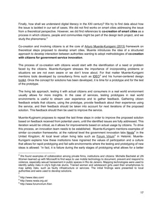 17 
Finally, how shall we understand digital literacy in the XXI century? We try to find data about how the issue is tackled in our set of cases. We did not find works on smart cities addressing the issue from a theoretical perspective. However, we did find references to co-creation of smart cities as a process in which citizens, people and communities might be part of the design tech project, and we study the phenomena.2 
Co-creation and involving citizens is at the core of Arturo Muente-Kunigami (2013) framework on theoretical steps proposed to develop smart cities. Muente introduces the idea of a structured approach to develop interaction between authorities wanting to adopt methodologies of co-creation with citizens for government service innovation. 
The process of co-creation with citizens would start with the identification of a need or problem faced by the citizens. Muente-Kunigami stresses the importance of incorporating problems or situations we are not even aware or we don’t know about. For that matter Muente-Kunigami mentions tools developed by consultancy firms such as IDEO3 and his human-centered design toolkit. Once the concept for solutions has been developed, it is time for a prototype and for the test of the prototype. 
The living lab approach, testing it with actual citizens and consumers in a real world environment usually allows for more insights. In the case of services, testing prototypes in real world environments is useful to stream user experience and to gather feedback. Gathering citizen feedback entails that citizens, using the prototype, provide feedback about their experience using the service, and their feedback should be taken into account for next iterations of the proposed solution. This feedback should then be used to improve the service. 
Muente-Kuginami proposes to repeat the last three steps in order to improve the proposed solution based on feedback received from potential users, until the identified issues are fully addressed. This iteration would be critical, as it allows for improvements based on actual usage by citizens. To drive this process, an innovation team needs to be established. Muente-Kunigami mentions examples of similar co-creation frameworks: at the national level the government innovation labs Nesta4 in the United Kingdom; At local level urban living labs such asForum Virium5 
2 We found examples of collaboration among private firms, institutions and citizens: Michelle Bachelet at UN Women teamed up with Microsoft to find ways to use mobile technology to document, prevent and respond to violence, especially sexual harassment in public spaces in Rio de Janeiro. Mapping technologies were used to identify safety risks in city's high-risk slums. Trained women and adolescent girls used their smartphones to map safety risks, such as faulty infrastructure or services. The initial findings were presented to local authorities and were used to develop solutions. in Helsinki. Muente- Kunigami explains how these institutions have ingrained the values of participation and a culture that allows for rapid prototyping and fail safe environments where the testing and prototyping of new ideas is allowed: “in fact, it is failure during the early stages of prototyping what allows for a better 
2 
3 http://www.ideo.com/ 
4 http://www.nesta.org.uk/ 
5 http://www.forumvirium.fi/en  