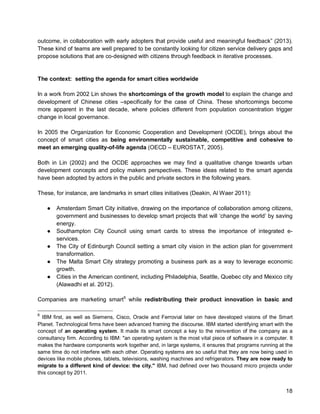 18 
outcome, in collaboration with early adopters that provide useful and meaningful feedback” (2013). These kind of teams are well prepared to be constantly looking for citizen service delivery gaps and propose solutions that are co-designed with citizens through feedback in iterative processes. 
The context: setting the agenda for smart cities worldwide 
In a work from 2002 Lin shows the shortcomings of the growth model to explain the change and development of Chinese cities –specifically for the case of China. These shortcomings become more apparent in the last decade, where policies different from population concentration trigger change in local governance. 
In 2005 the Organization for Economic Cooperation and Development (OCDE), brings about the concept of smart cities as being environmentally sustainable, competitive and cohesive to meet an emerging quality-of-life agenda (OECD – EUROSTAT, 2005). 
Both in Lin (2002) and the OCDE approaches we may find a qualitative change towards urban development concepts and policy makers perspectives. These ideas related to the smart agenda have been adopted by actors in the public and private sectors in the following years. 
These, for instance, are landmarks in smart cities initiatives (Deakin, Al Waer 2011): 
● Amsterdam Smart City initiative, drawing on the importance of collaboration among citizens, government and businesses to develop smart projects that will ‘change the world’ by saving energy. 
● Southampton City Council using smart cards to stress the importance of integrated e- services. 
● The City of Edinburgh Council setting a smart city vision in the action plan for government transformation. 
● The Malta Smart City strategy promoting a business park as a way to leverage economic growth. 
● Cities in the American continent, including Philadelphia, Seattle, Quebec city and Mexico city (Alawadhi et al. 2012). 
Companies are marketing smart6 
6 IBM first, as well as Siemens, Cisco, Oracle and Ferrovial later on have developed visions of the Smart Planet. Technological firms have been advanced framing the discourse. IBM started identifying smart with the concept of an operating system. It made its smart concept a key to the reinvention of the company as a consultancy firm. According to IBM: "an operating system is the most vital piece of software in a computer. It makes the hardware components work together and, in large systems, it ensures that programs running at the same time do not interfere with each other. Operating systems are so useful that they are now being used in devices like mobile phones, tablets, televisions, washing machines and refrigerators. They are now ready to migrate to a different kind of device: the city." IBM, had defined over two thousand micro projects under this concept by 2011. while redistributing their product innovation in basic and  