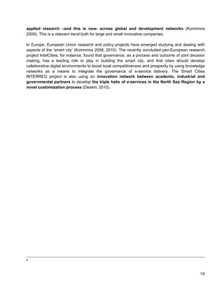 19 
applied research –and this is new- across global and development networks (Komninos 2009). This is a relevant trend both for large and small innovative companies. 
In Europe, European Union research and policy projects have emerged studying and dealing with aspects of the ‘smart city’ (Komninos 2008, 2010). The recently concluded pan-European research project IntelCities, for instance, found that governance, as a process and outcome of joint decision making, has a leading role to play in building the smart city, and that cities should develop collaborative digital environments to boost local competitiveness and prosperity by using knowledge networks as a means to integrate the governance of e-service delivery. The Smart Cities INTERREG project is also using an innovation network between academic, industrial and governmental partners to develop the triple helix of e-services in the North Sea Region by a novel customization process (Deakin, 2010). 
6  
