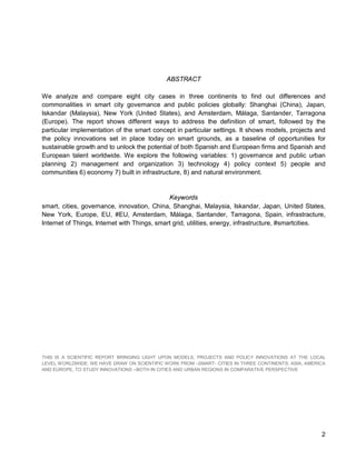 2 
ABSTRACT 
We analyze and compare eight city cases in three continents to find out differences and commonalities in smart city governance and public policies globally: Shanghai (China), Japan, Iskandar (Malaysia), New York (United States), and Amsterdam, Málaga, Santander, Tarragona (Europe). The report shows different ways to address the definition of smart, followed by the particular implementation of the smart concept in particular settings. It shows models, projects and the policy innovations set in place today on smart grounds, as a baseline of opportunities for sustainable growth and to unlock the potential of both Spanish and European firms and Spanish and European talent worldwide. We explore the following variables: 1) governance and public urban planning 2) management and organization 3) technology 4) policy context 5) people and communities 6) economy 7) built in infrastructure, 8) and natural environment. 
Keywords 
smart, cities, governance, innovation, China, Shanghai, Malaysia, Iskandar, Japan, United States, New York, Europe, EU, #EU, Amsterdam, Málaga, Santander, Tarragona, Spain, infrastracture, Internet of Things, Internet with Things, smart grid, utilities, energy, infrastructure, #smartcities. 
THIS IS A SCIENTIFIC REPORT BRINGING LIGHT UPON MODELS, PROJECTS AND POLICY INNOVATIONS AT THE LOCAL LEVEL WORLDWIDE. WE HAVE DRAW ON SCIENTIFIC WORK FROM –SMART- CITIES IN THREE CONTINENTS: ASIA, AMERICA AND EUROPE, TO STUDY INNOVATIONS --BOTH IN CITIES AND URBAN REGIONS IN COMPARATIVE PERSPECTIVE  
