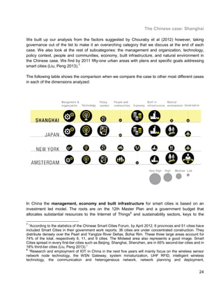 24 
The Chinese case: Shanghai 
We built up our analysis from the factors suggested by Chouraby et al (2012) however, taking governance out of the list to make it an overarching category that we discuss at the end of each case. We also look at the rest of subcategories: the management and organization, technology, policy context, people and communities, economy, built infrastructure, and natural environment in the Chinese case. We find by 2011 fifty-one urban areas with plans and specific goals addressing smart cities (Liu, Peng 2013).7 
The following table shows the comparison when we compare the case to other most different cases in each of the dimensions analyzed: 
In China the management, economy and built infrastructure for smart cities is based on an investment led model. The roots are on the 12th Master Plan and a government budget that allocates substantial resources to the Internet of Things8 
7 “According to the statistics of the Chinese Smart Cities Forum, by April 2012, 6 provinces and 51 cities have included Smart Cities in their government work reports. 36 cities are under concentrated construction. They distribute densely over the Pearl and Yangtze River Deltas, Bohai Rim. These three large areas account for 74% of the total, respectively 6, 11, and 9 cities. The Midwest area also represents a good image. Smart Cities spread in every first-tier cities such as Beijing, Shanghai, Shenzhen, are in 65% second-tier cities and in 18% third-tier cities (Liu, Peng 2013).” and sustainability sectors, keys to the 
8 “Research and employment of IOT in China in the next five years will mainly focus on the wireless sensor network node technology, the WSN Gateway, system miniaturization, UHF RFID, intelligent wireless technology, the communication and heterogeneous network, network planning and deployment,  