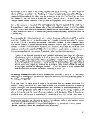 25 
development of smart cities in the country, together with cloud computing. The White Paper on Internet of Things published by the Academy of Telecommunications Research of the Ministry of Industry in China marks at 500 billion yuan the investment for its 12th Five Year Plan. Liu, Peng (2013) highlights the high focus on embedding “sensors into all corners … through power grids, railways, bridges, tunnels, highways, buildings, water supply systems, dams, oil and gas pipelines. 
How is this translated to Shanghai? The technological and industrial support of the smart city in Shanghai has as a main objective the upgrading of the traditional industry. And in this light should be seen the focus on application and management standards in the areas of cloud computing, Internet of things, telecom and networks as well as strengthening intellectual property rights protection in the IT and industry. 
The municipality (24 million inhabitants) put in place a three-year action plan in 2011 to build a smart city.9 The idea behind the plan is to attain an “innovation driven transformation.” It insist on the guiding principle of socialism with Chinese characteristics guided by Deng Xiaoping Theory. With the aim, however to become an international economic, financial, trade, and shipping center as well as a socialist modern international metropolis, as it is recalled. In practice, the plan builds up on measures taken from the decade of 1990, when informatization was the basis of modernization in three consecutive five year plan periods. The tools to make the vision possible draw on: 
“Improving the Internet broadband and intelligent application level, build an information infrastructure system of international level, a convenient and highly effective information sensing and intelligent application system, an innovative new generation of IT industry system and a credible and reliable regional information security protection system. [Giving] full play to market mechanism and enterprises, attach importance to government guidance, improve market supervision, vigorously promote the building of future-oriented Smart City carrying mainly digital, network and intelligent features … to raise the city’s all-round modernization level and let the citizens share the benefits offered by [a] Smart City.” 
Technology and energy are keys to smart developments in China (Liu, Peng 2013). Even though technology has a strong focus on standards, “technical standards are lacking or still not perfect in this field (Liu, Peng 2013).” 
China has been the most active investor in infrastructure that incorporates intelligence into networks, making them smart in a technological sense --the so called smart grids. A report by Zpryme, the largest state-owned power producer in China estimated an annual expenditure of $ 7.3 billion in smart grid projects alone. The development of a smart grid for energy purposes is an attempt to leap forward the model of energy production and distribution: China is focusing on building a smart grid capable of generating and transporting energy from remote inland areas to 
comprehensive perception and information processing, the middleware platform, code resolution service, search, tracking, and information distribution (Liu, Peng 2013). 
9 Action Plan 2011-2013 of Shanghai Municipality for Building Smart City. See also the Outline of the 12th Five-Year Plan for the Economic and Social Development of Shanghai. 
9  