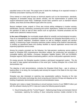 26 
populated areas on the coast. This project aims to tackle the challenge of an expected increase in electricity consumption reaching now 8.5% per year. 
China interest on smart grids focuses on technical aspects such as the transmission, standards, integration of renewable energy and electric vehicles, and the implementation of systems that support bidirectional power flows. Challenges include basic questions such us standard network sockets, since there are three different types within the country. 
Beyond intelligent nodes, projects in China also include adding intelligence in location sensing, identification, security, networking, processing and control. Applications, drafted from above include the operation of cities as well as other sectors such as agriculture, industrial processes and the health sector (electronic medical record). 
In the case of Shanghai, the municipality targets efforts for scientific and technological innovation. They do so strengthening the cooperation between Ministries and Shanghai Municipality and by 1) relying on network integration, broadband network as well as intelligent analysis and decision making, 2) introducing a super computing mainframe system ranking at the forefront internationally, 3) building up operational bases and auxiliary facilities to improve application service level and expanding application service areas. 
Among the projects promoted are the following: the high-precision positioning service platform based on Shanghai GPS comprehensive information network, the construction and renovation of compatible stations with BeiDou –Compass- Navigation Satellite System, GPS and GLONASS; Shanghai regional CROS wireless broadcasting platform; and the multi-position application service. 
On energy grounds, the Shanghai equation includes a grid-based management system. The city has seek to make applied demonstrations of the smart grid: “building Shanghai into a Smart Grid demonstration city.” 
The objective of pilot demonstrations –including the Shanghai World Expo - was to achieve a leading effect: In so doing, the municipality seek actively the support of the State for the city’s trials in relevant areas. 
Shanghai was also interested on exploring new popularization patterns, focusing on the new generation of information technology like cloud computing and Internet of things and stepping up the building of application demonstration points and commercialization bases. 
Shanghai set in place a target: Generating an annual business income of over RMB210 billion just with the software industry by 2013. It also put in place the following special projects: 
1) Cloud Computing with the “Yunhai Program”, -Gathering large foreign and domestic Internet businesses, exploring the building of cloud computing business models oriented to the  