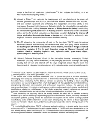 27 
market in the financial, health and cultural areas. 
10 It also included the building up of an Asia-Pacific cloud computing center. 11 
2) Internet of Things12 --in particular the development and manufacturing of the advanced sensors, gateway chips and products, short-distance wireless telecom chips and modules, and core control equipment, and enhancing the independent innovation ability of the businesses. Shanghai tried to become a State pilot city for the Internet of things application and industrialization building Shanghai Internet of Things Center in Jiading; constructing the Internet of things industrial bases in Pudong and other districts and county, with stress laid on service for product production and backstage operation; building the Internet of things application demonstration bases in Yangpu and other districts and county, with emphasis placed on application demonstration and talent training. 
3) TD-LTE advancing the construction of pilot city for the State TD-LTE scale technology experiment network and enhancing the demonstrative effect, and giving special support to the backing role of TD-LTE in areas like mobile Internet, Internet of things and cloud computing; applying it first in such important areas as high-end financial and business districts, shipping business area, high-tech parks, government offices, school campuses and hospitals.13 
4) High-end Software Integrated Circuit in the packaging industry, encouraging foreign investment (including Taiwan investment) in the packaging sector and building a packaging industry that will suit and interact with the city’s integrated circuit industry chain, the development of integrated circuit equipment and materials sector, making breakthrough in 
10 “Financial Cloud” , “Service Cloud for the Small & Medium Businesses”, “Health Cloud”, “Cultural Cloud”, “Community Service Cloud” and “E-government Cloud”. 
11 The means: The “Yunhai Innovation Investment Fund” to quicken the pace of industrial innovation; encouraging cloud computing companies to move to Zhabei Cloud Computing Industry Base and Yangpu Innovation Base; constructing Yunhai Start-up Mansion and planning for building a cloud computing demonstration and experiencing center from a high starting point; with the support of Yunhai Industrial Union; strengthening information communication and professional cooperation between the upstream and downstream businesses in the cloud computing sector; making cloud computing technological standards and specifications; establishing a joint laboratory of the industry, universities, research institutions and users and promoting institutional building and training cloud computing professionals to strengthen firms. 
12 Aims: enhancing the supporting role of the existing telecom and radio and TV network, achieving breakthrough in the core technology, implementing application demonstration projects, innovating commercial development patterns, pushing forward the coordinated development of the Internet of things product manufacturing sector and the information service sector, bringing along the Internet of things’ application market and the relative industry chains, and enhancing Shanghai’s lead in the Internet of things industry in the country. 
13 It included building Zhangjiang TD-LTE professional verification platform to develop, verify, demonstrate and popularize TD-LTE end-to-end solution and providing backing to TD-LTE application demonstration in the city; actively pushing ahead the building of TD-LTE industrial alliance and strengthening the mechanism for the exchange and cooperation between the carriers and businesses related to the industry chain.  