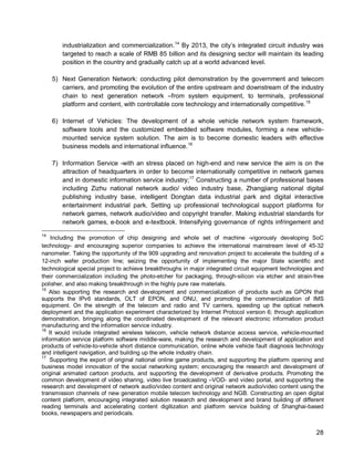 28 
industrialization and commercialization. 
14 By 2013, the city’s integrated circuit industry was targeted to reach a scale of RMB 85 billion and its designing sector will maintain its leading position in the country and gradually catch up at a world advanced level. 
5) Next Generation Network: conducting pilot demonstration by the government and telecom carriers, and promoting the evolution of the entire upstream and downstream of the industry chain to next generation network –from system equipment, to terminals, professional platform and content, with controllable core technology and internationally competitive.15 
6) Internet of Vehicles: The development of a whole vehicle network system framework, software tools and the customized embedded software modules, forming a new vehicle- mounted service system solution. The aim is to become domestic leaders with effective business models and international influence.16 
7) Information Service -with an stress placed on high-end and new service the aim is on the attraction of headquarters in order to become internationally competitive in network games and in domestic information service industry;17 
14 Including the promotion of chip designing and whole set of machine -vigorously developing SoC technology- and encouraging superior companies to achieve the international mainstream level of 45-32 nanometer. Taking the opportunity of the 909 upgrading and renovation project to accelerate the building of a 12-inch wafer production line; seizing the opportunity of implementing the major State scientific and technological special project to achieve breakthroughs in major integrated circuit equipment technologies and their commercialization including the photo-etcher for packaging, through-silicon via etcher and strain-free polisher, and also making breakthrough in the highly pure raw materials. Constructing a number of professional bases including Zizhu national network audio/ video industry base, Zhangjiang national digital publishing industry base, intelligent Dongtan data industrial park and digital interactive entertainment industrial park. Setting up professional technological support platforms for network games, network audio/video and copyright transfer. Making industrial standards for network games, e-book and e-textbook. Intensifying governance of rights infringement and 
15 Also supporting the research and development and commercialization of products such as GPON that supports the IPv6 standards, OLT of EPON, and ONU, and promoting the commercialization of IMS equipment. On the strength of the telecom and radio and TV carriers, speeding up the optical network deployment and the application experiment characterized by Internet Protocol version 6; through application demonstration, bringing along the coordinated development of the relevant electronic information product manufacturing and the information service industry. 
16 It would include integrated wireless telecom, vehicle network distance access service, vehicle-mounted information service platform software middle-ware, making the research and development of application and products of vehicle-to-vehicle short distance communication, online whole vehicle fault diagnosis technology and intelligent navigation, and building up the whole industry chain. 
17 Supporting the export of original national online game products, and supporting the platform opening and business model innovation of the social networking system; encouraging the research and development of original animated cartoon products, and supporting the development of derivative products. Promoting the common development of video sharing, video live broadcasting –VOD- and video portal, and supporting the research and development of network audio/video content and original network audio/video content using the transmission channels of new generation mobile telecom technology and NGB. Constructing an open digital content platform, encouraging integrated solution research and development and brand building of different reading terminals and accelerating content digitization and platform service building of Shanghai-based books, newspapers and periodicals.  