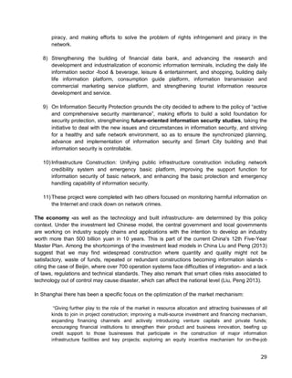 29 
piracy, and making efforts to solve the problem of rights infringement and piracy in the network. 
8) Strengthening the building of financial data bank, and advancing the research and development and industrialization of economic information terminals, including the daily life information sector -food & beverage, leisure & entertainment, and shopping, building daily life information platform, consumption guide platform, information transmission and commercial marketing service platform, and strengthening tourist information resource development and service. 
9) On Information Security Protection grounds the city decided to adhere to the policy of “active and comprehensive security maintenance”, making efforts to build a solid foundation for security protection, strengthening future-oriented information security studies, taking the initiative to deal with the new issues and circumstances in information security, and striving for a healthy and safe network environment, so as to ensure the synchronized planning, advance and implementation of information security and Smart City building and that information security is controllable. 
10) Infrastructure Construction: Unifying public infrastructure construction including network credibility system and emergency basic platform, improving the support function for information security of basic network, and enhancing the basic protection and emergency handling capability of information security. 
11) These project were completed with two others focused on monitoring harmful information on the Internet and crack down on network crimes. 
The economy -as well as the technology and built infrastructure- are determined by this policy context. Under the investment led Chinese model, the central government and local governments are working on industry supply chains and applications with the intention to develop an industry worth more than 500 billion yuan in 10 years. This is part of the current China's 12th Five-Year Master Plan. Among the shortcomings of the investment lead models in China Liu and Peng (2013) suggest that we may find widespread construction where quantity and quality might not be satisfactory, waste of funds, repeated or redundant constructions becoming information islands - citing the case of Beijin, where over 700 operation systems face difficulties of integration- and a lack of laws, regulations and technical standards. They also remark that smart cities risks associated to technology out of control may cause disaster, which can affect the national level (Liu, Peng 2013). 
In Shanghai there has been a specific focus on the optimization of the market mechanism: 
“Giving further play to the role of the market in resource allocation and attracting businesses of all kinds to join in project construction; improving a multi-source investment and financing mechanism, expanding financing channels and actively introducing venture capitals and private funds; encouraging financial institutions to strengthen their product and business innovation, beefing up credit support to those businesses that participate in the construction of major information infrastructure facilities and key projects; exploring an equity incentive mechanism for on-the-job  
