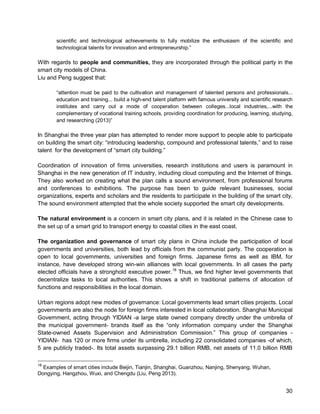 30 
scientific and technological achievements to fully mobilize the enthusiasm of the scientific and technological talents for innovation and entrepreneurship.” 
With regards to people and communities, they are incorporated through the political party in the smart city models of China. 
Liu and Peng suggest that: 
“attention must be paid to the cultivation and management of talented persons and professionals... education and training... build a high-end talent platform with famous university and scientific research institutes and carry out a mode of cooperation between colleges...local industries,...with the complementary of vocational training schools, providing coordination for producing, learning, studying, and researching (2013)” 
In Shanghai the three year plan has attempted to render more support to people able to participate on building the smart city: “introducing leadership, compound and professional talents,” and to raise talent for the development of “smart city building.” 
Coordination of innovation of firms universities, research institutions and users is paramount in Shanghai in the new generation of IT industry, including cloud computing and the Internet of things. They also worked on creating what the plan calls a sound environment, from professional forums and conferences to exhibitions. The purpose has been to guide relevant businesses, social organizations, experts and scholars and the residents to participate in the building of the smart city. The sound environment attempted that the whole society supported the smart city developments. 
The natural environment is a concern in smart city plans, and it is related in the Chinese case to the set up of a smart grid to transport energy to coastal cities in the east coast. 
The organization and governance of smart city plans in China include the participation of local governments and universities, both lead by officials from the communist party. The cooperation is open to local governments, universities and foreign firms. Japanese firms as well as IBM, for instance, have developed strong win-win alliances with local governments. In all cases the party elected officials have a stronghold executive power.18 Thus, we find higher level governments that decentralize tasks to local authorities. This shows a shift in traditional patterns of allocation of functions and responsibilities in the local domain. 
Urban regions adopt new modes of governance: Local governments lead smart cities projects. Local governments are also the node for foreign firms interested in local collaboration. Shanghai Municipal Government, acting through YIDIAN -a large state owned company directly under the umbrella of the municipal government- brands itself as the “only information company under the Shanghai State-owned Assets Supervision and Administration Commission.” This group of companies - YIDIAN- has 120 or more firms under its umbrella, including 22 consolidated companies -of which, 5 are publicly traded-. Its total assets surpassing 29.1 billion RMB, net assets of 11.0 billion RMB 
18 Examples of smart cities include Beijin, Tianjin, Shanghai, Guanzhou, Nanjing, Shenyang, Wuhan, Dongying, Hangzhou, Wuxi, and Chengdu (Liu, Peng 2013).  