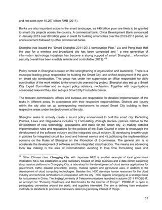 31 
and net sales over 40.267 billion RMB (2011). 
Banks are also important actors in the smart landscape, as 440 billion yuan are likely to be granted to smart city projects across the country. A commercial bank, China Development Bank announced in January 2013 over 80 billion yuan in credit for building smart cities over the 2103-2016 period, an announcement followed by other commercial banks. 
Shanghai has issued the “Smart Shanghai 2011-2013 construction Plan.” Liu and Peng state that the goal for a wireless and broadband city has been completed and “ a new generation of information technology industries has become a strong support of smart Shanghai... information security overall has been credible reliable and controllable (2013).”19 
Policy context in Shanghai is based on the strengthening of organization and leadership. There is a municipal leading group responsible for building the Smart City, and unified deployment of the work on smart city construction. This group has under her supervision an office responsible for daily coordination of the work related to the smart city overarching project. Shanghai also set up a Smart City Expert Committee and an expert policy advisory mechanism. Together with organizations considered relevant they also set up a Smart City Promotion Center. 
The relevant commissions, offices and bureaus are responsible for detailed implementation of the tasks in different areas. In accordance with their respective responsibilities. Districts and county within the city also set up corresponding mechanisms to propel Smart City building in their respective areas under the deployment of the city. 
Shanghai seeks to actively create a sound policy environment to built the smart city: Perfecting Policies, Laws and Regulations includes 1) Formulating -through studies- policies relative to the development of new technology, applications and trade for the smart city, 2) making detailed implementation rules and regulations for the policies of the State Council in order to encourage the development of the software industry and the integrated circuit industry, 3) developing breakthrough in policies for integrated circuit tax bond and Internet service and 4) publicizing the implementation opinions on the Rules of Shanghai on the Promotion of E-commerce. The general aim is to accelerate the development of software and the integrated circuit sectors. The means are advancing local law making in the area of informatization avoiding to lose time formulating rules and 
19 Other Chinese cites: Chongqing City with Japanese NEC is another example of local government implication. NEC has established a local subsidiary focused on cloud business and a data center supporting cloud service platforms in Chongqing City, a laboratory for the development of cloud service applications for government, traffic, disaster prevention, energy, medical system and agricultural uses, in addition to the development of cloud computing technologies. Besides this, NEC develops human resources for the cloud industry and technical certifications in cooperation with the city. NEC regards Chongqing as a strategic base for its business in China. The Beijing University of Telecommunications launched in autumn 2011 PROBE-IT, an acronym for "Pursuing Roadmaps and Benchmarks for the Internet of Things." PROBE-IT is open to participating universities around the world, and suppliers interested. The aim is defining from evaluation methods, to standards to promote a framework called plug and play Internet of Things.  