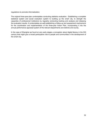 32 
regulations to promote informatization; 
The original three-year-plan contemplates conducting statistics evaluation: Establishing a complete statistical system and social evaluation system to building up the smart city, to strength the capacities of professional institutions by regularly conducting tracking and analysis and releasing the evaluation results. It contemplates as well establishing a follow-up and assessment mechanisms for the coordination and implementation of the three-year Action Plan, incorporating it into the annual performance appraisal system of the relevant departments and districts and county. 
In the case of Shanghai we found at very early stages a conception about digital literacy in the XXI century that might give a broad participative role to people and communities in the development of the smart city.  