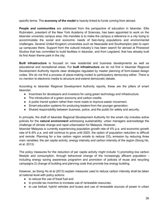 36 
specific terms. The economy of the model is heavily linked to funds coming from abroad. 
People and communities are addressed from the perspective of education in Iskandar. Ellis Rubinstein, president of the New York Academy of Sciences, has been appointed to work on the Iskandar university campus area. His mandate is to make the campus a reference in a city trying to accommodate the social and economic needs of fast-rising populations and environmental challenges. Several United Kingdom universities such as Newcastle and Southampton plan to open up campuses there. Support from the cultural industry´s has been search for abroad at Pinewood Studios that has committed to build facilities in Iskandar, and from Legoland, that has already built its first Asian theme park in the city. 
Built infrastructure is focused on new residential and business developments as well as educational and recreational areas. For built infrastructure we do not find in Iskandar Regional Development Authority reports clear strategies regulated by master planning of form-based design codes. We do not find a process of place-making rooted to participatory democracy either. There is no mention to electronic media to structure and extend democratic debate. 
According to Iskandar Regional Development Authority reports, these are the pillars of smart Iskandar: 
● Incentives for developers and investors for using green technology and infrastructure. 
● The introduction of a green economy and carbon credits. 
● A public transit system rather than more roads to improve easier movement. 
● Smart education systems for producing leaders from the younger generation. 
● Shared responsibility between business, police, and the public for safety and security. 
In principle, the draft of Iskandar Regional Development Authority for the smart city includes active policies for the natural environment addressing sustainability: urban managers acknowledge the challenge of climate change and rapid urbanization for Malaysia. However, 
Iskandar Malaysia is currently experiencing population growth rate of 4% p.a. and economic growth rate of 6–8% p.a. and will continue to grow until 2025, the option of population reduction is difficult and remote. Planning for a low carbon region entails to reduce CO2 emission by reducing three main variables: the per capita activity, energy intensity and carbon intensity of the region (Siong Ho, et al. 2013) 
The policy measures for the reduction of per capita activity might include 1) promoting low carbon lifestyle and consumption, through behavioral change of the increasingly affluent population - including energy saving awareness programm and promotion of policies of reuse and recycling campaigns 2) change of building and planning code that promote low energy building. 
However, as Siong Ho et al (2013) explain measures used to reduce carbon intensity shall be taken at national level with policy actions: 
● to reduce the use of fossil fuel and 
● to provide tax incentive to increase use of renewable resources. 
● to use biofuel, hybrid vehicles and buses and use of renewable sources of power in urban  