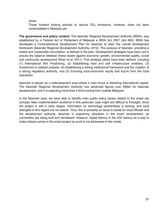 37 
areas. 
These forward looking policies to reduce CO2 emissions, however, have not been contemplated in Malaysia yet. 
The governance and policy context: The Iskandar Regional Development Authority (IRDA), was established by a Federal Act of Parliament of Malaysia e IRDA Act 2007 (Act 664). IRDA has developed a Comprehensive Development Plan for Iskandar to steer the overall development framework (Iskandar Regional Development Authority, 2012). The purpose of Iskandar, providing a livable and sustainable conurbation, is defined in the plan. Development strategies have been set to ensure the balance between these needs against economic growth, environmental quality, social and community development (Shen et al. 2011). Five strategic pillars have been defined, including (1) International Rim Positioning, (2) Establishing hard and soft infrastructure enablers, (3) Investment in catalyst projects, (4) Establishing a strong institutional framework and the creation of a strong regulatory authority, and (5) Ensuring socio-economic equity and buy-in from the local population. 
Iskandar is placed as a redevelopment area where a main focus is attracting international capital. The Iskandar Regional Development Authority has advanced figures over $30bn for Iskandar development, and it is expecting more than a third coming from outside Malaysia. 
In the Iskandar case, we have able to identify main public policy issues related to the smart city concept. Main implementation problems in this particular case might are difficult to foresight, since the project is still in early stages. Information on technology partnerships is lacking, and local strengths in this regard are not salient. Thus, this is probably an issue to tackle for local officials and the development authority. Iskandar is engraining education in the smart development, as universities are being built and developed. However, digital literacy in the XXI century as a way to make citizens active in the smart project as such is not addressed in the model.  